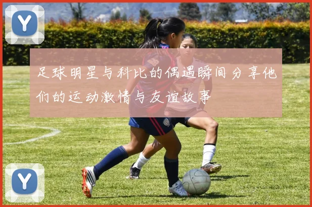 足球明星与科比的偶遇瞬间分享他们的运动激情与友谊故事