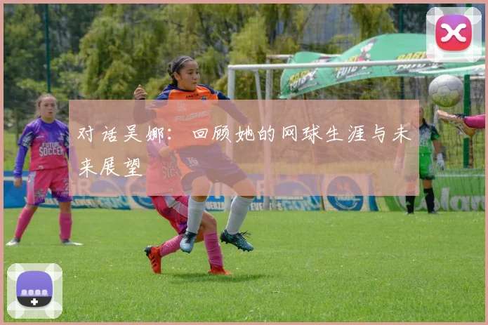 对话吴娜：回顾她的网球生涯与未来展望