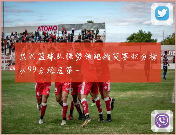 武汉篮球队强势领跑精英赛积分榜以99分稳居第一