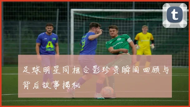 足球明星同框合影珍贵瞬间回顾与背后故事揭秘