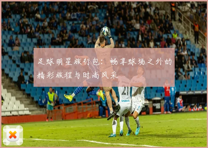足球明星旅行包：畅享球场之外的精彩旅程与时尚风采
