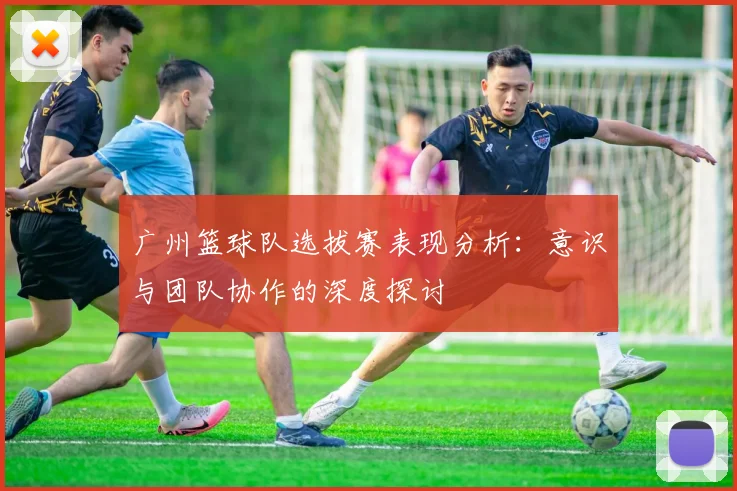 广州篮球队选拔赛表现分析：意识与团队协作的深度探讨