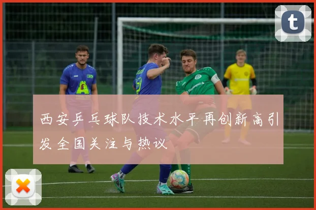 西安乒乓球队技术水平再创新高引发全国关注与热议