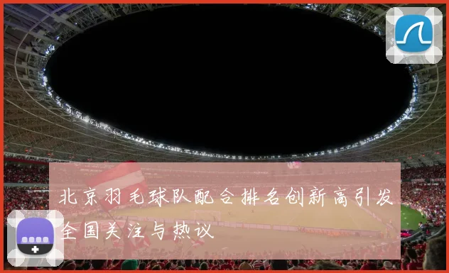 北京羽毛球队配合排名创新高引发全国关注与热议