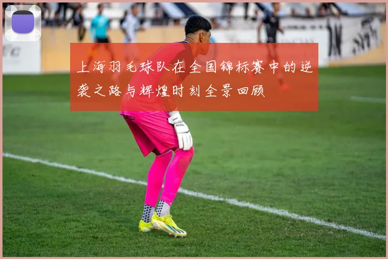 上海羽毛球队在全国锦标赛中的逆袭之路与辉煌时刻全景回顾