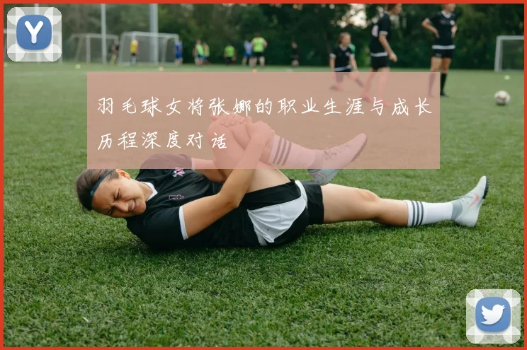 羽毛球女将张娜的职业生涯与成长历程深度对话