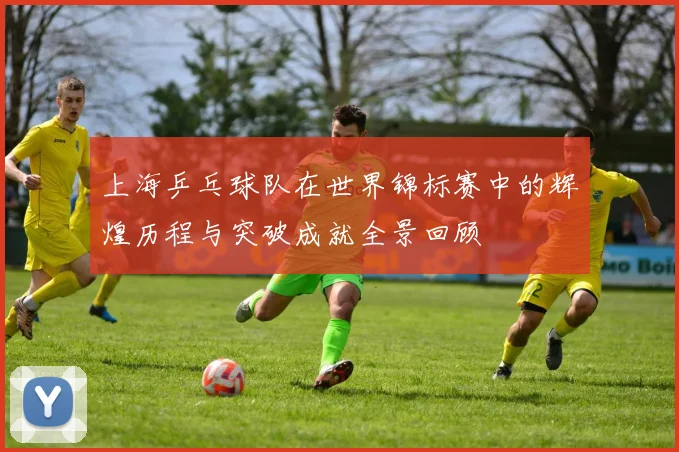 上海乒乓球队在世界锦标赛中的辉煌历程与突破成就全景回顾