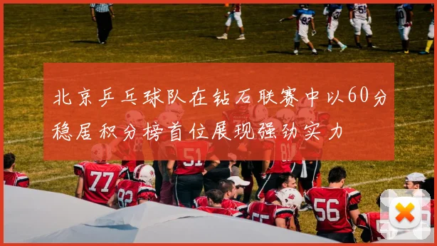 北京乒乓球队在钻石联赛中以60分稳居积分榜首位展现强劲实力