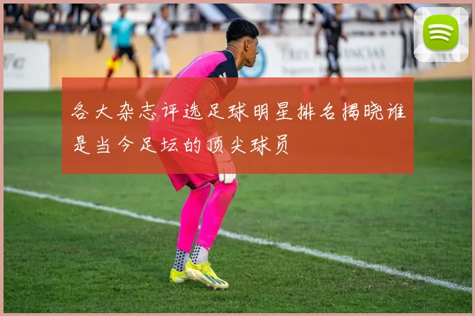 各大杂志评选足球明星排名揭晓谁是当今足坛的顶尖球员