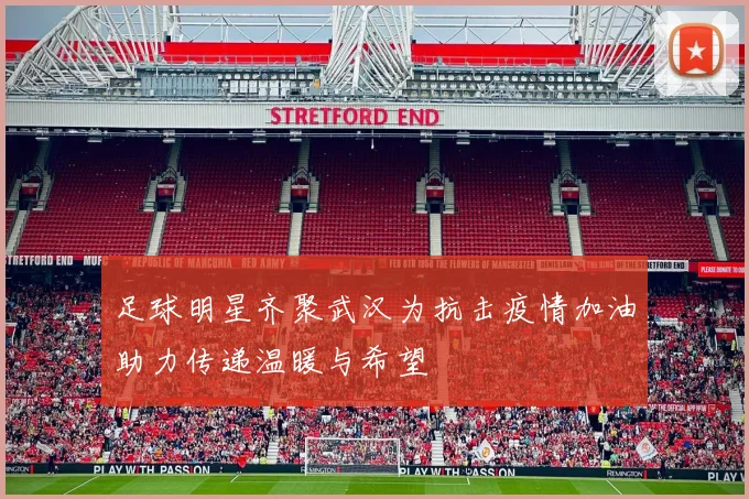 足球明星齐聚武汉为抗击疫情加油助力传递温暖与希望