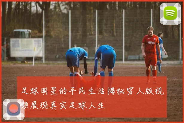 足球明星的平民生活揭秘穷人版视频展现真实足球人生