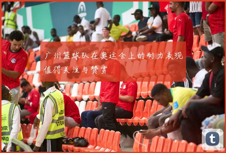 广州篮球队在奥运会上的耐力表现值得关注与赞赏