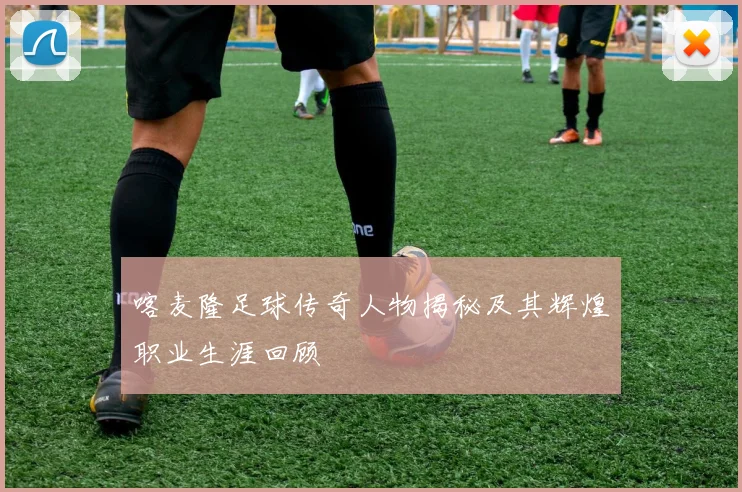 喀麦隆足球传奇人物揭秘及其辉煌职业生涯回顾