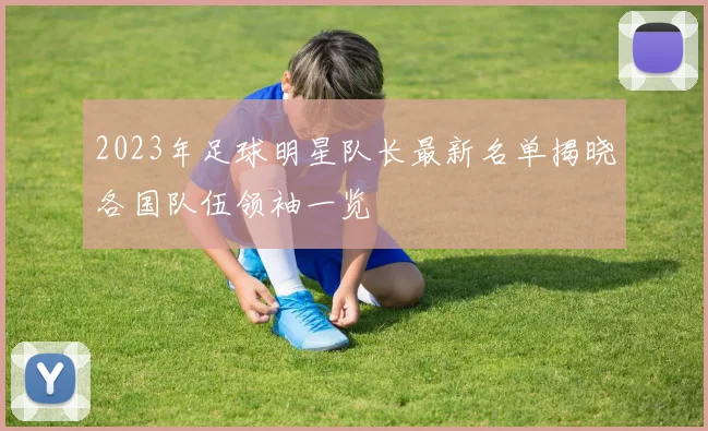 2023年足球明星队长最新名单揭晓各国队伍领袖一览