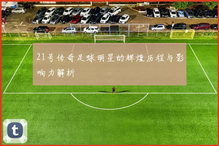 21号传奇足球明星的辉煌历程与影响力解析