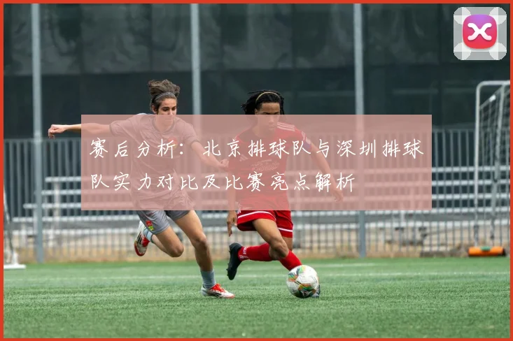赛后分析：北京排球队与深圳排球队实力对比及比赛亮点解析
