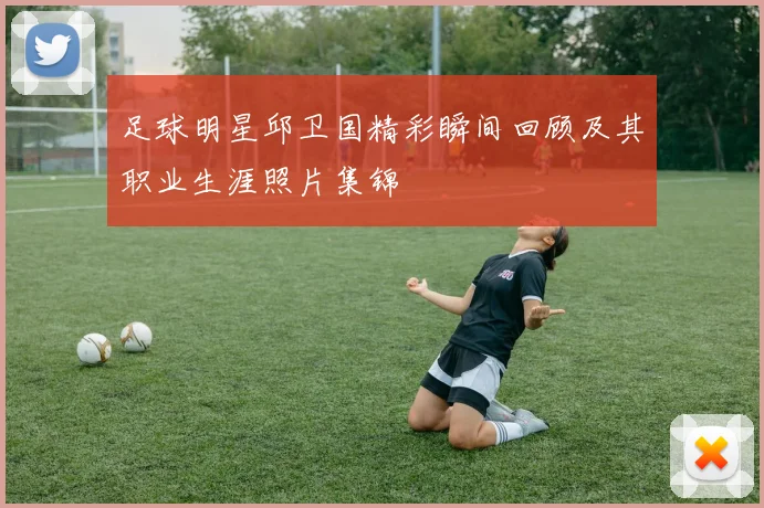 足球明星邱卫国精彩瞬间回顾及其职业生涯照片集锦