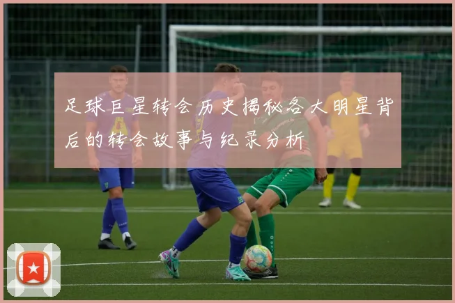 足球巨星转会历史揭秘各大明星背后的转会故事与纪录分析
