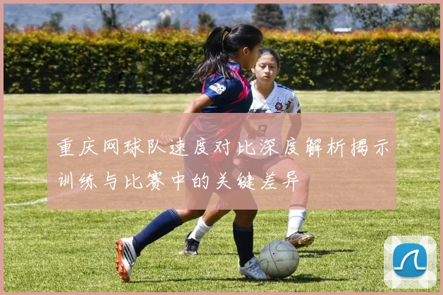 重庆网球队速度对比深度解析揭示训练与比赛中的关键差异