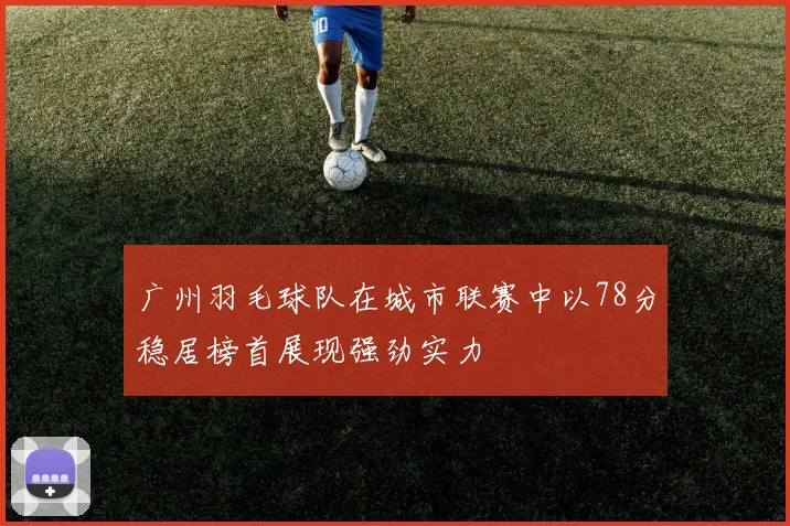 广州羽毛球队在城市联赛中以78分稳居榜首展现强劲实力