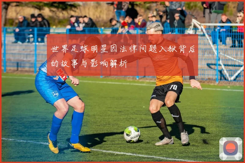 世界足球明星因法律问题入狱背后的故事与影响解析