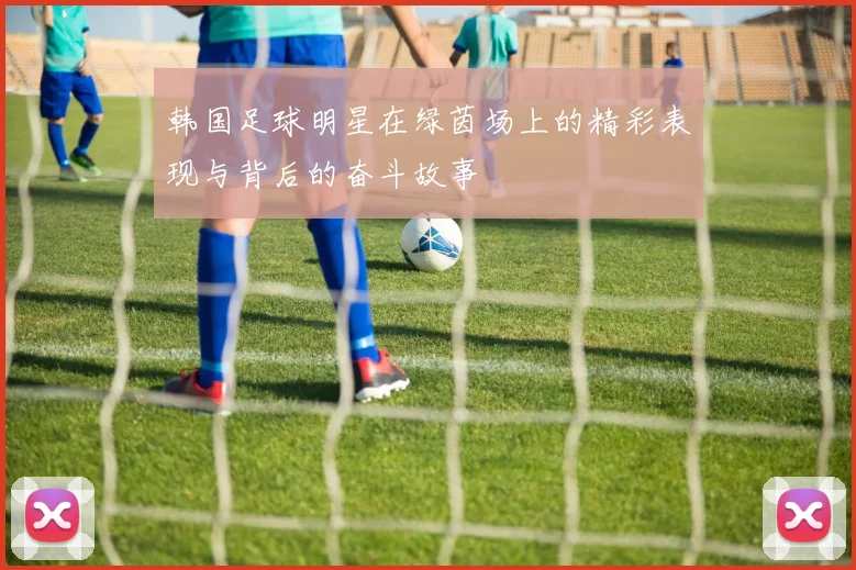 韩国足球明星在绿茵场上的精彩表现与背后的奋斗故事