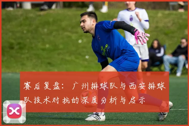 赛后复盘：广州排球队与西安排球队技术对抗的深度分析与启示