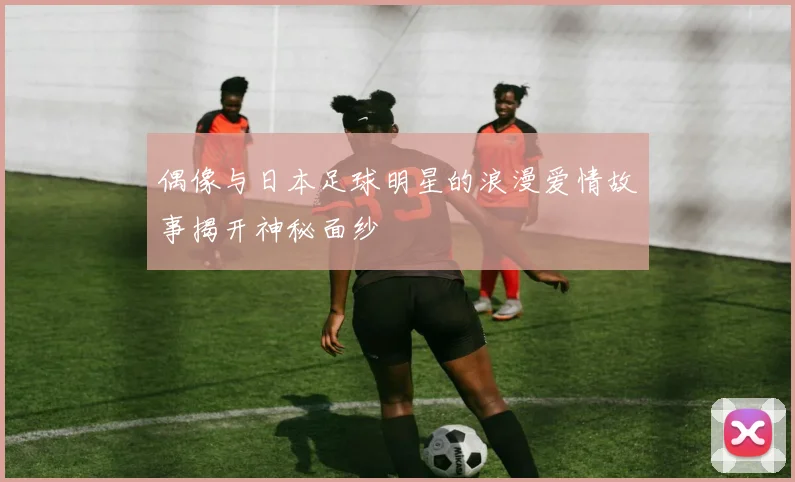 偶像与日本足球明星的浪漫爱情故事揭开神秘面纱