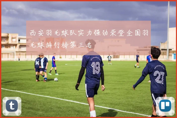 西安羽毛球队实力强劲荣登全国羽毛球排行榜第三名