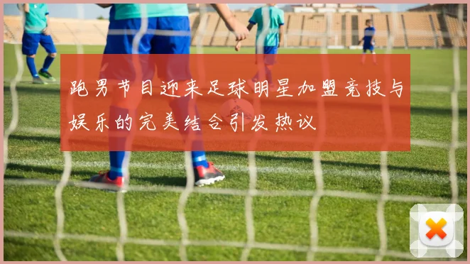 跑男节目迎来足球明星加盟竞技与娱乐的完美结合引发热议