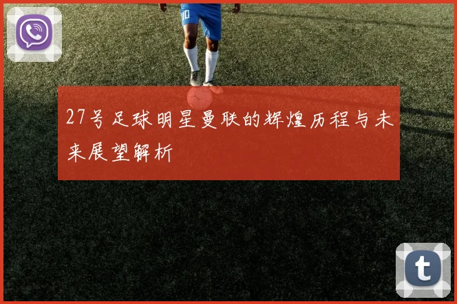 27号足球明星曼联的辉煌历程与未来展望解析