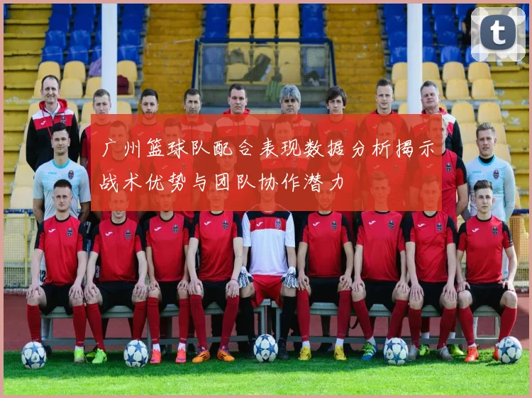广州篮球队配合表现数据分析揭示战术优势与团队协作潜力
