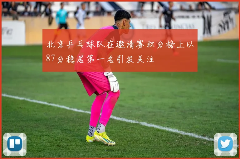 北京乒乓球队在邀请赛积分榜上以87分稳居第一名引发关注