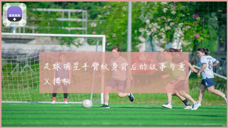 足球明星手臂纹身背后的故事与意义揭秘