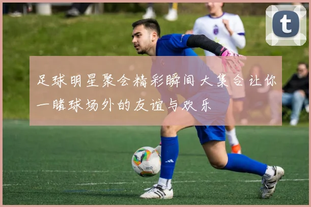 足球明星聚会精彩瞬间大集合让你一睹球场外的友谊与欢乐