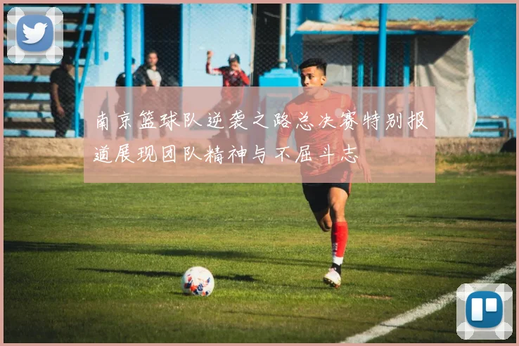 南京篮球队逆袭之路总决赛特别报道展现团队精神与不屈斗志