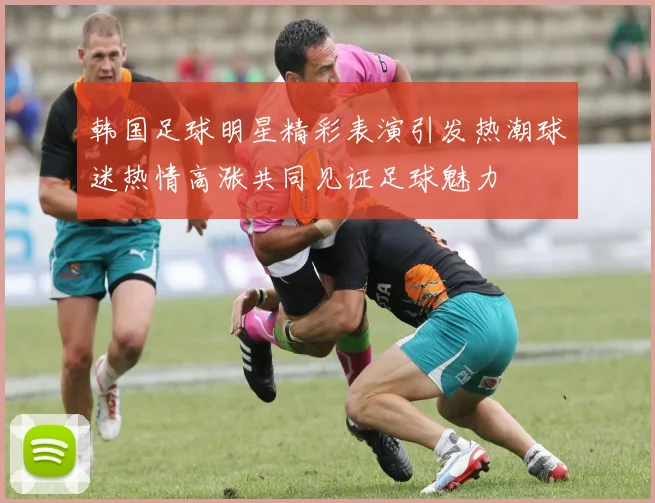 韩国足球明星精彩表演引发热潮球迷热情高涨共同见证足球魅力