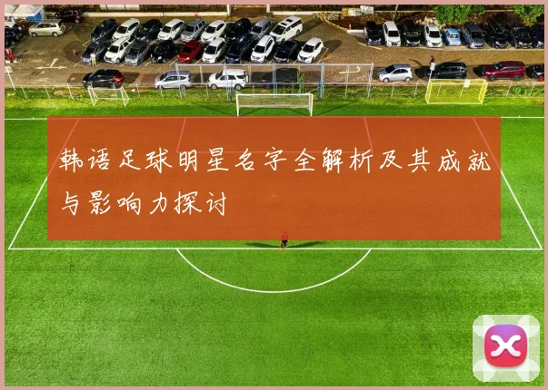韩语足球明星名字全解析及其成就与影响力探讨