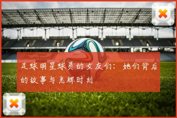 足球明星球员的女友们：她们背后的故事与光辉时刻