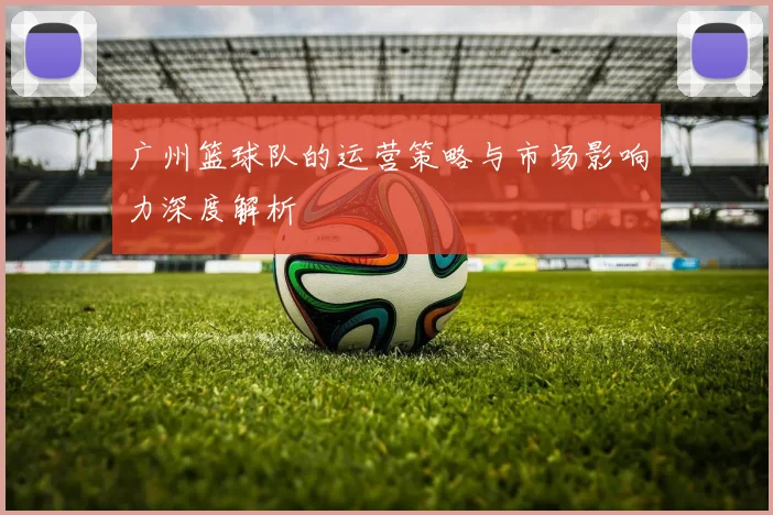 广州篮球队的运营策略与市场影响力深度解析