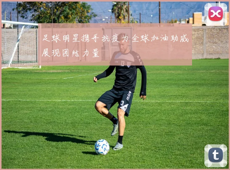 足球明星携手抗疫为全球加油助威展现团结力量