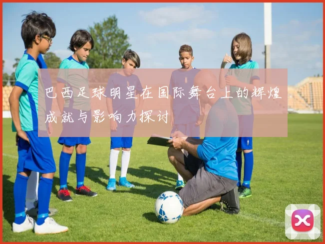 巴西足球明星在国际舞台上的辉煌成就与影响力探讨