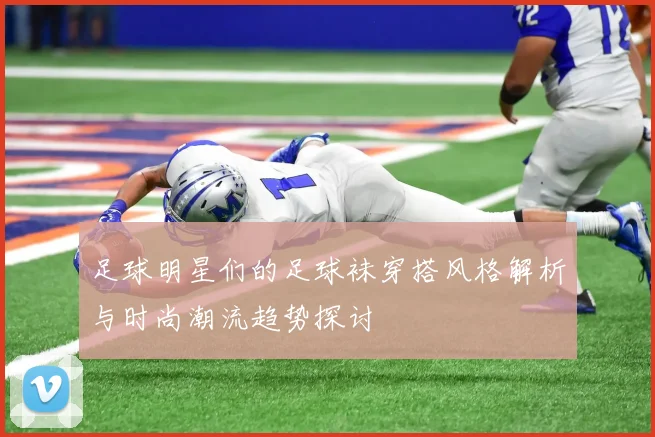 足球明星们的足球袜穿搭风格解析与时尚潮流趋势探讨