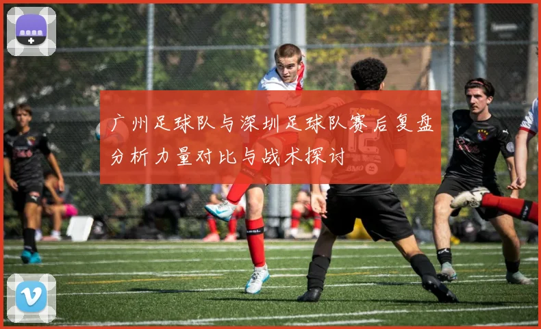 广州足球队与深圳足球队赛后复盘分析力量对比与战术探讨