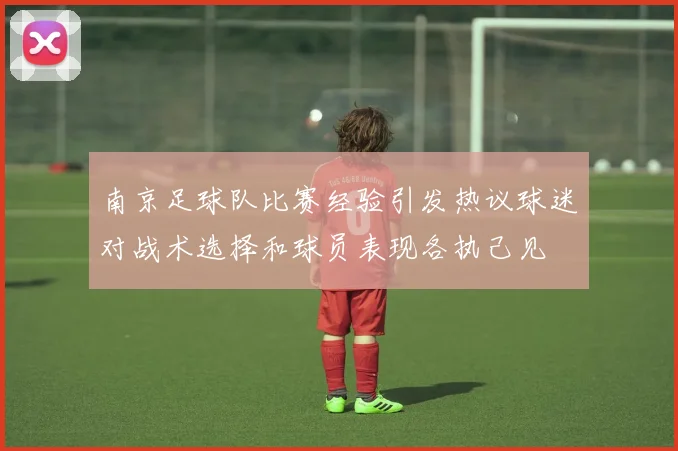 南京足球队比赛经验引发热议球迷对战术选择和球员表现各执己见