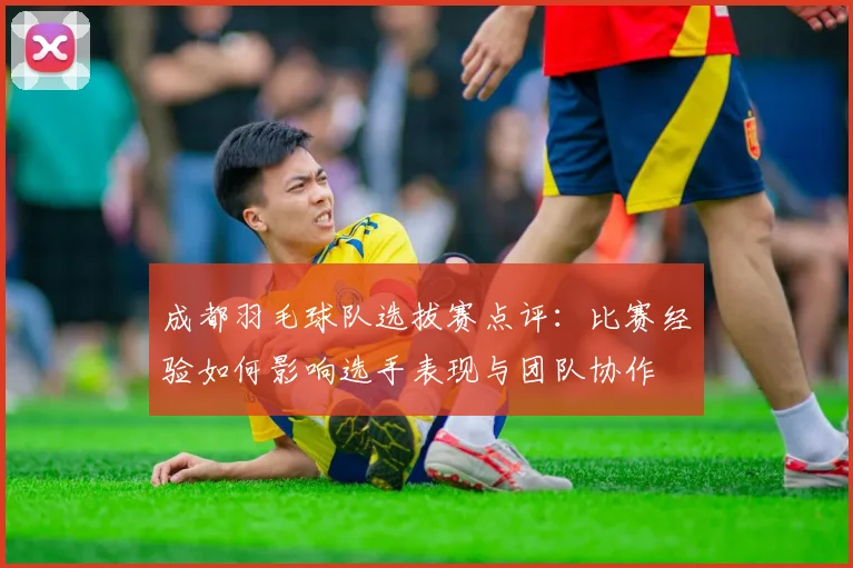 成都羽毛球队选拔赛点评：比赛经验如何影响选手表现与团队协作