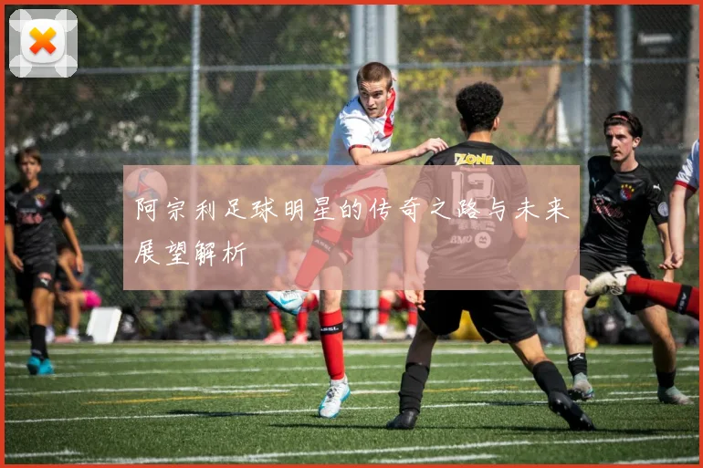 阿宗利足球明星的传奇之路与未来展望解析