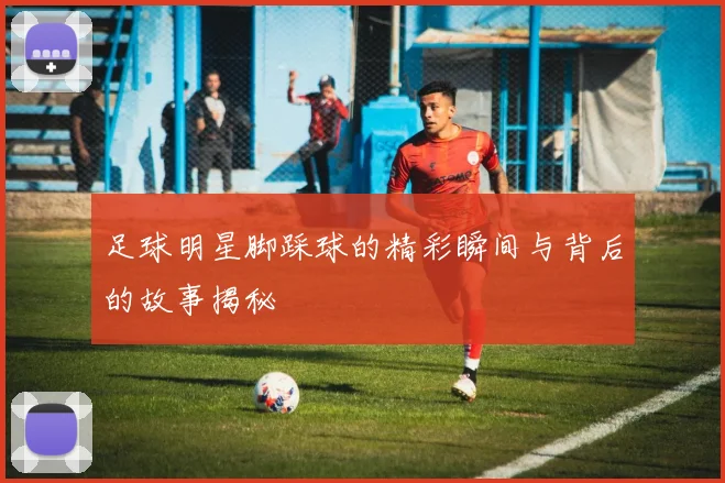 足球明星脚踩球的精彩瞬间与背后的故事揭秘
