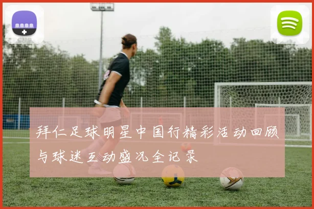 拜仁足球明星中国行精彩活动回顾与球迷互动盛况全记录