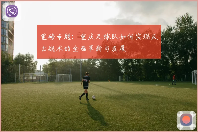 重磅专题：重庆足球队如何实现反击战术的全面革新与发展